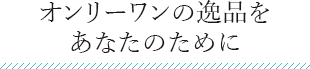 オンリーワンの逸品を あなたのために