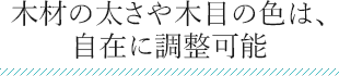 木材の太さや木目の色は、 自在に調整可能