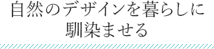 自然のデザインを暮らしに 馴染ませる 